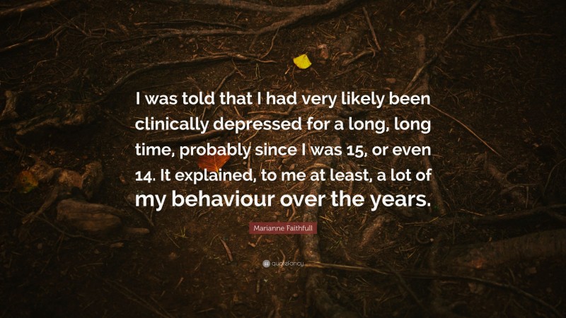 Marianne Faithfull Quote: “I was told that I had very likely been clinically depressed for a long, long time, probably since I was 15, or even 14. It explained, to me at least, a lot of my behaviour over the years.”
