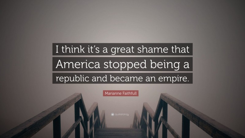 Marianne Faithfull Quote: “I think it’s a great shame that America stopped being a republic and became an empire.”