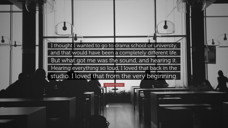 Marianne Faithfull Quote: “I thought I wanted to go to drama school or university, and that would have been a completely different life. But what got me was the sound, and hearing it. Hearing everything so loud, I loved that back in the studio. I loved that from the very beginning.”