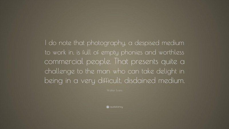 Walker Evans Quote: “I do note that photography, a despised medium to work in, is full of empty phonies and worthless commercial people. That presents quite a challenge to the man who can take delight in being in a very difficult, disdained medium.”