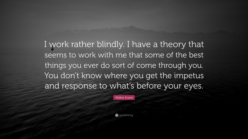 Walker Evans Quote: “I work rather blindly. I have a theory that seems to work with me that some of the best things you ever do sort of come through you. You don’t know where you get the impetus and response to what’s before your eyes.”