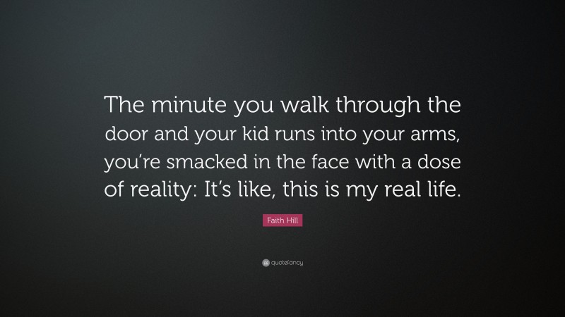 Faith Hill Quote: “The minute you walk through the door and your kid runs into your arms, you’re smacked in the face with a dose of reality: It’s like, this is my real life.”