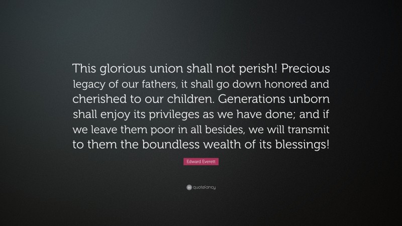 Edward Everett Quote: “This glorious union shall not perish! Precious legacy of our fathers, it shall go down honored and cherished to our children. Generations unborn shall enjoy its privileges as we have done; and if we leave them poor in all besides, we will transmit to them the boundless wealth of its blessings!”