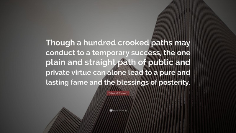 Edward Everett Quote: “Though a hundred crooked paths may conduct to a temporary success, the one plain and straight path of public and private virtue can alone lead to a pure and lasting fame and the blessings of posterity.”