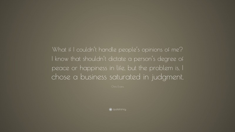 Chris Evans Quote: “What if I couldn’t handle people’s opinions of me? I know that shouldn’t dictate a person’s degree of peace or happiness in life, but the problem is, I chose a business saturated in judgment.”