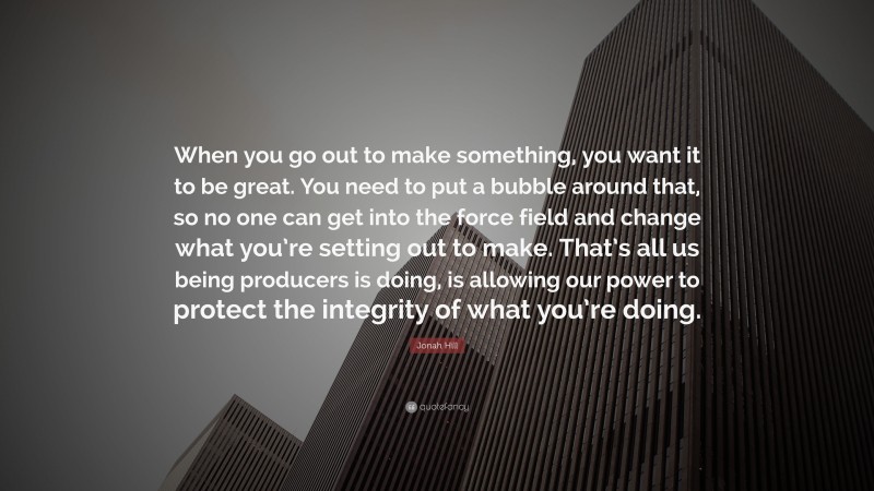 Jonah Hill Quote: “When you go out to make something, you want it to be great. You need to put a bubble around that, so no one can get into the force field and change what you’re setting out to make. That’s all us being producers is doing, is allowing our power to protect the integrity of what you’re doing.”