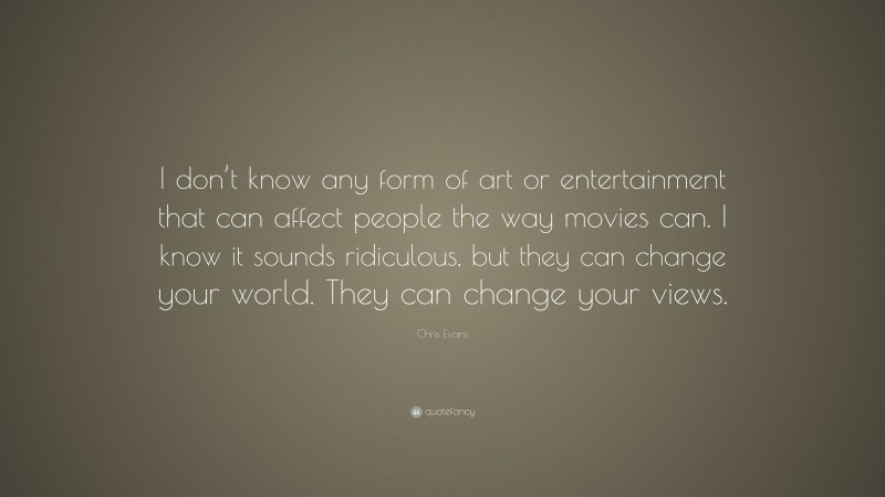 Chris Evans Quote: “I don’t know any form of art or entertainment that can affect people the way movies can. I know it sounds ridiculous, but they can change your world. They can change your views.”