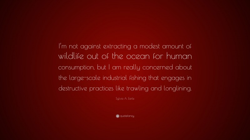 Sylvia A. Earle Quote: “I’m not against extracting a modest amount of wildlife out of the ocean for human consumption, but I am really concerned about the large-scale industrial fishing that engages in destructive practices like trawling and longlining.”