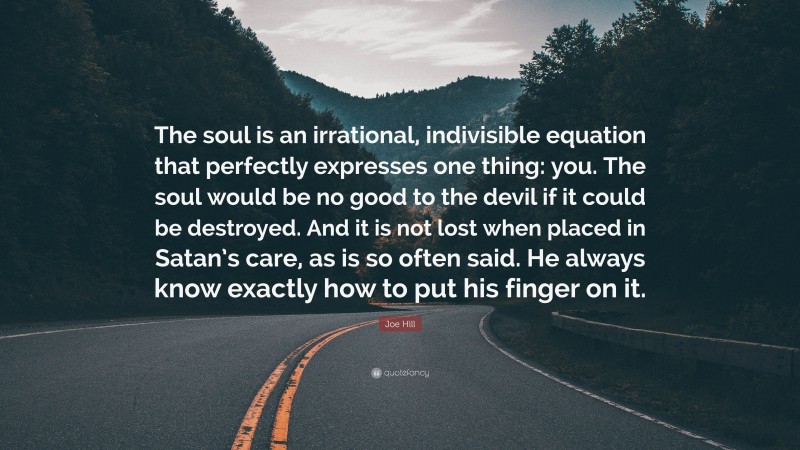Joe Hill Quote: “The soul is an irrational, indivisible equation that perfectly expresses one thing: you. The soul would be no good to the devil if it could be destroyed. And it is not lost when placed in Satan’s care, as is so often said. He always know exactly how to put his finger on it.”