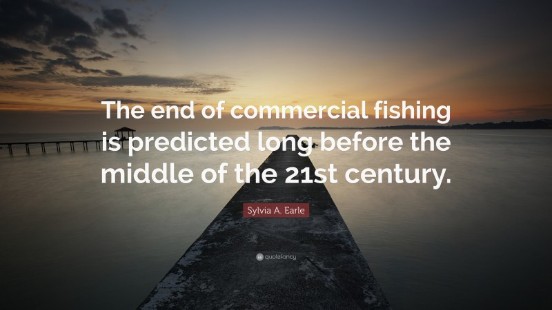 Sylvia A. Earle Quote: “The end of commercial fishing is predicted long before the middle of the 21st century.”