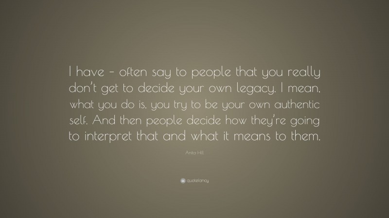 Anita Hill Quote: “I have – often say to people that you really don’t get to decide your own legacy. I mean, what you do is, you try to be your own authentic self. And then people decide how they’re going to interpret that and what it means to them.”