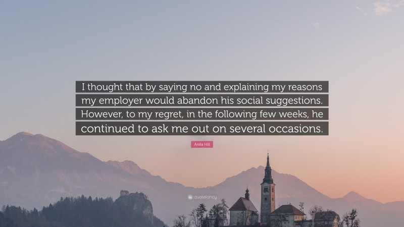 Anita Hill Quote: “I thought that by saying no and explaining my reasons my employer would abandon his social suggestions. However, to my regret, in the following few weeks, he continued to ask me out on several occasions.”