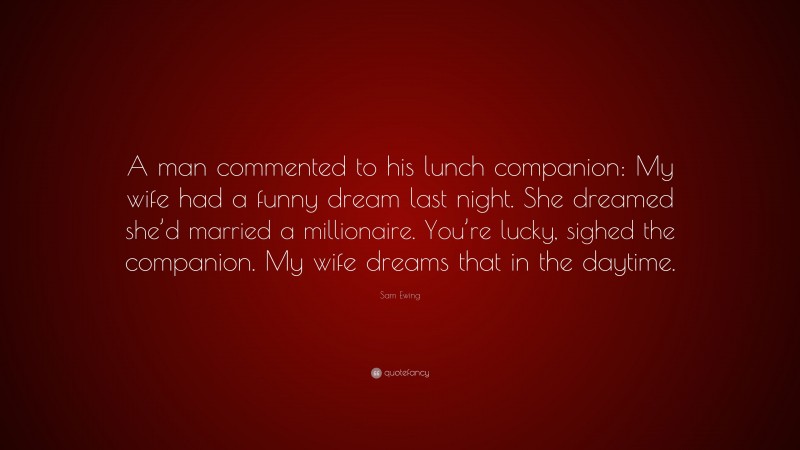 Sam Ewing Quote: “A man commented to his lunch companion: My wife had a funny dream last night. She dreamed she’d married a millionaire. You’re lucky, sighed the companion. My wife dreams that in the daytime.”