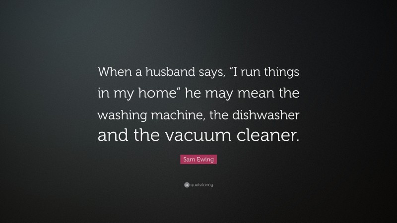 Sam Ewing Quote: “When a husband says, “I run things in my home” he may mean the washing machine, the dishwasher and the vacuum cleaner.”