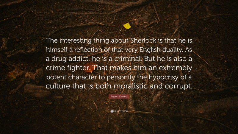 Rupert Everett Quote: “The interesting thing about Sherlock is that he is himself a reflection of that very English duality. As a drug addict, he is a criminal. But he is also a crime fighter. That makes him an extremely potent character to personify the hypocrisy of a culture that is both moralistic and corrupt.”