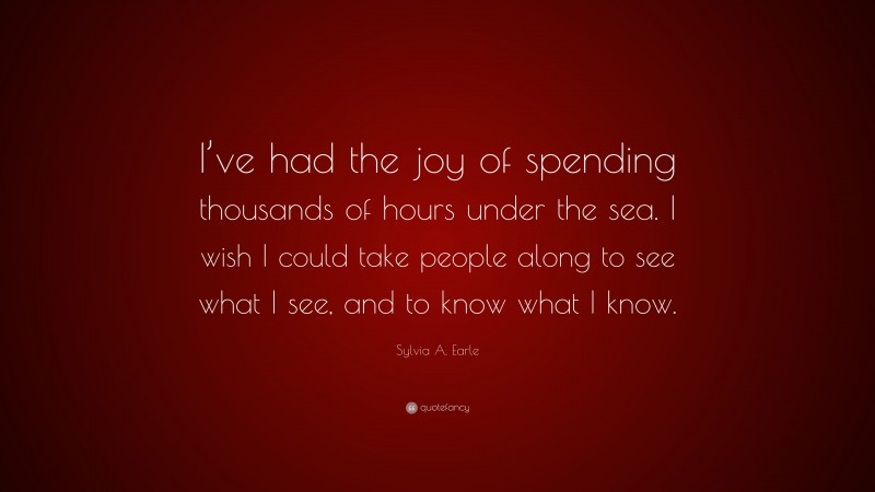 Sylvia A. Earle Quote: “I’ve had the joy of spending thousands of hours under the sea. I wish I could take people along to see what I see, and to know what I know.”