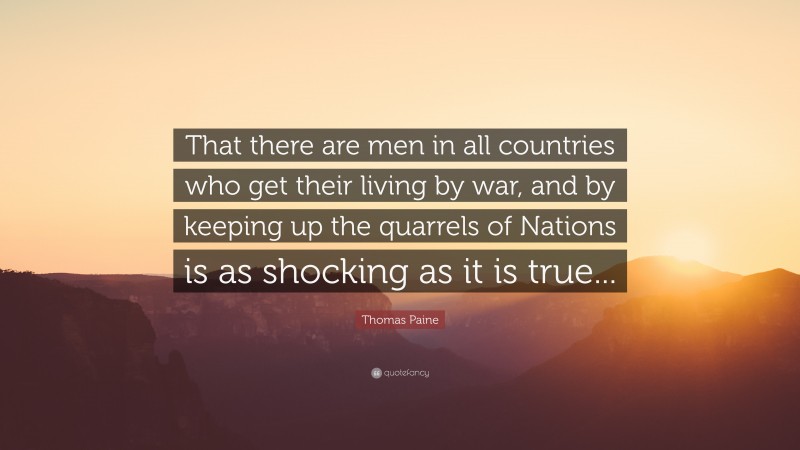 Thomas Paine Quote: “That there are men in all countries who get their living by war, and by keeping up the quarrels of Nations is as shocking as it is true...”