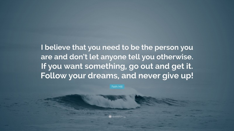 Faith Hill Quote: “I believe that you need to be the person you are and don’t let anyone tell you otherwise. If you want something, go out and get it. Follow your dreams, and never give up!”