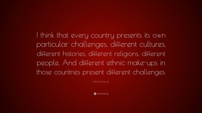 Rahm Emanuel Quote: “I think that every country presents its own particular challenges, different cultures, different histories, different religions, different people. And different ethnic make-ups in those countries present different challenges.”