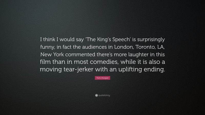 Tom Hooper Quote: “I think I would say ‘The King’s Speech’ is surprisingly funny, in fact the audiences in London, Toronto, LA, New York commented there’s more laughter in this film than in most comedies, while it is also a moving tear-jerker with an uplifting ending.”
