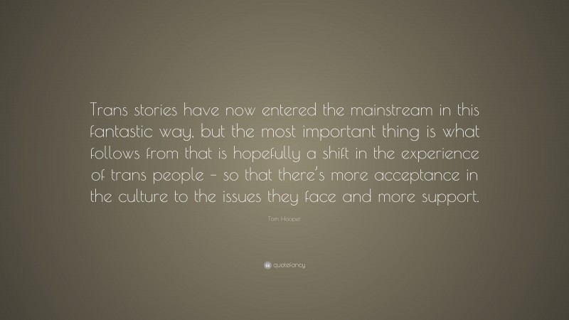 Tom Hooper Quote: “Trans stories have now entered the mainstream in this fantastic way, but the most important thing is what follows from that is hopefully a shift in the experience of trans people – so that there’s more acceptance in the culture to the issues they face and more support.”