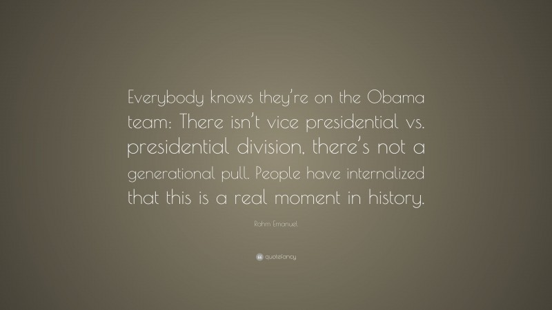 Rahm Emanuel Quote: “Everybody knows they’re on the Obama team: There isn’t vice presidential vs. presidential division, there’s not a generational pull. People have internalized that this is a real moment in history.”