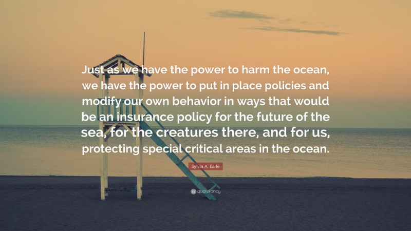 Sylvia A. Earle Quote: “Just as we have the power to harm the ocean, we have the power to put in place policies and modify our own behavior in ways that would be an insurance policy for the future of the sea, for the creatures there, and for us, protecting special critical areas in the ocean.”