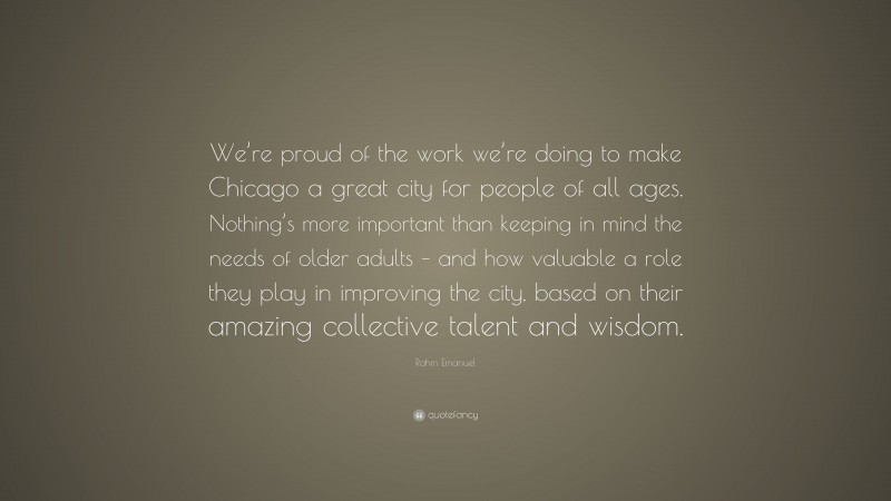 Rahm Emanuel Quote: “We’re proud of the work we’re doing to make Chicago a great city for people of all ages. Nothing’s more important than keeping in mind the needs of older adults – and how valuable a role they play in improving the city, based on their amazing collective talent and wisdom.”
