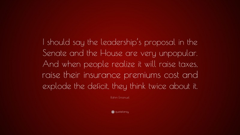 Rahm Emanuel Quote: “I should say the leadership’s proposal in the Senate and the House are very unpopular. And when people realize it will raise taxes, raise their insurance premiums cost and explode the deficit, they think twice about it.”