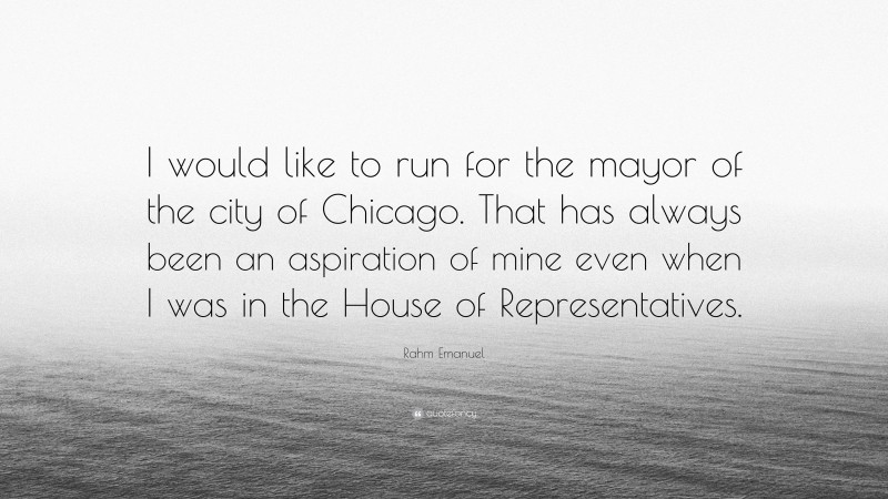 Rahm Emanuel Quote: “I would like to run for the mayor of the city of Chicago. That has always been an aspiration of mine even when I was in the House of Representatives.”