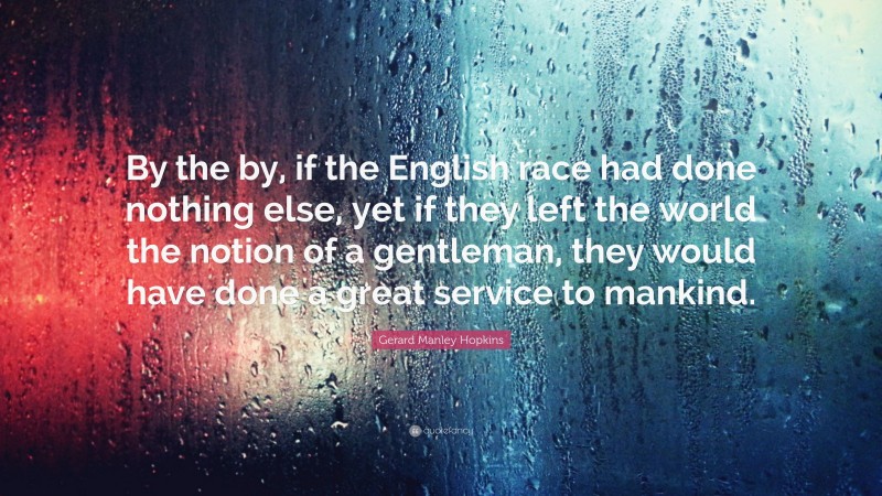 Gerard Manley Hopkins Quote: “By the by, if the English race had done nothing else, yet if they left the world the notion of a gentleman, they would have done a great service to mankind.”