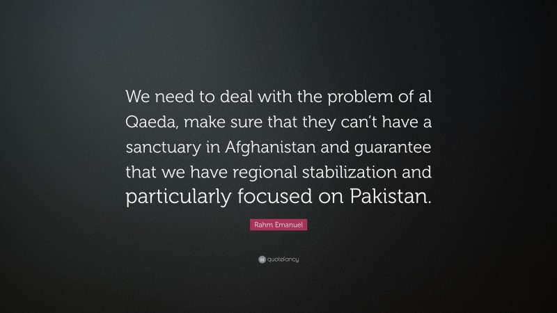 Rahm Emanuel Quote: “We need to deal with the problem of al Qaeda, make sure that they can’t have a sanctuary in Afghanistan and guarantee that we have regional stabilization and particularly focused on Pakistan.”