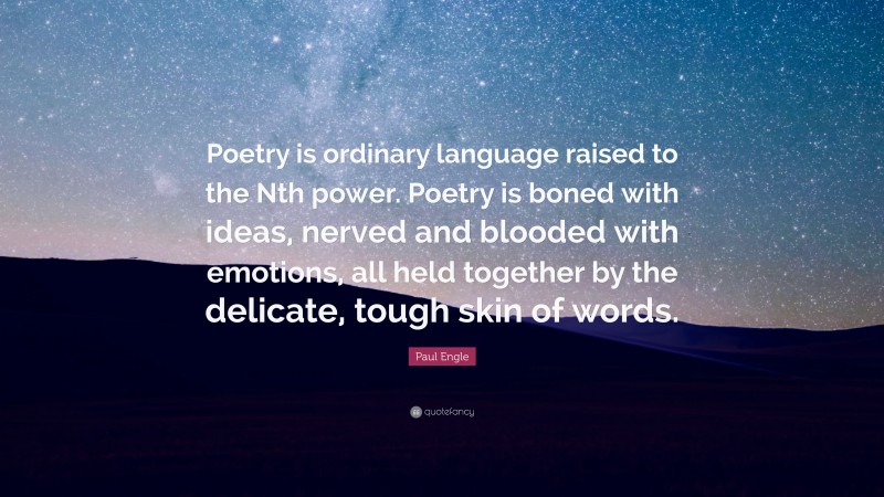 Paul Engle Quote: “Poetry is ordinary language raised to the Nth power. Poetry is boned with ideas, nerved and blooded with emotions, all held together by the delicate, tough skin of words.”
