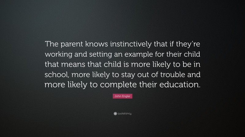 John Engler Quote: “The parent knows instinctively that if they’re working and setting an example for their child that means that child is more likely to be in school, more likely to stay out of trouble and more likely to complete their education.”