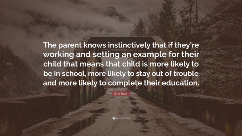 John Engler Quote: “The parent knows instinctively that if they’re working and setting an example for their child that means that child is more likely to be in school, more likely to stay out of trouble and more likely to complete their education.”