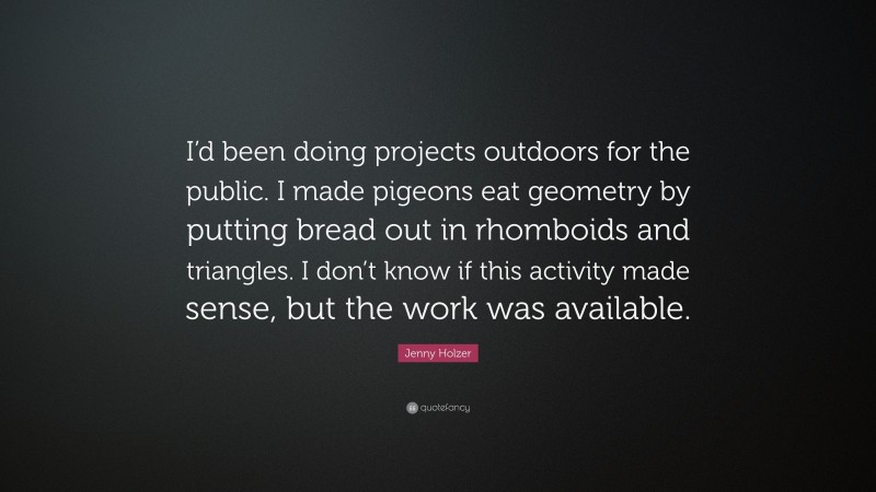 Jenny Holzer Quote: “I’d been doing projects outdoors for the public. I made pigeons eat geometry by putting bread out in rhomboids and triangles. I don’t know if this activity made sense, but the work was available.”