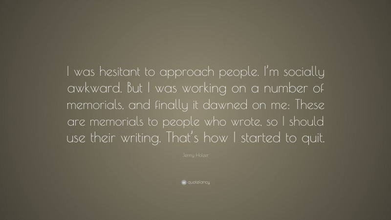 Jenny Holzer Quote: “I was hesitant to approach people. I’m socially awkward. But I was working on a number of memorials, and finally it dawned on me: These are memorials to people who wrote, so I should use their writing. That’s how I started to quit.”