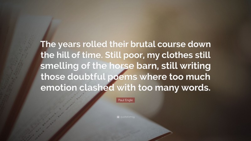 Paul Engle Quote: “The years rolled their brutal course down the hill of time. Still poor, my clothes still smelling of the horse barn, still writing those doubtful poems where too much emotion clashed with too many words.”