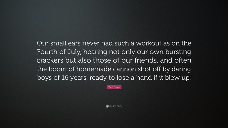 Paul Engle Quote: “Our small ears never had such a workout as on the Fourth of July, hearing not only our own bursting crackers but also those of our friends, and often the boom of homemade cannon shot off by daring boys of 16 years, ready to lose a hand if it blew up.”