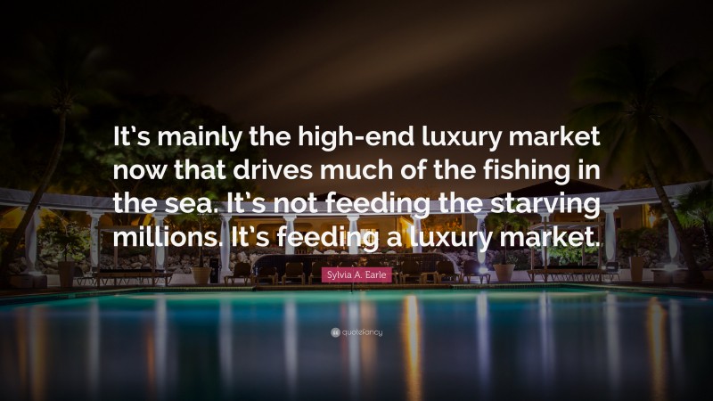Sylvia A. Earle Quote: “It’s mainly the high-end luxury market now that drives much of the fishing in the sea. It’s not feeding the starving millions. It’s feeding a luxury market.”