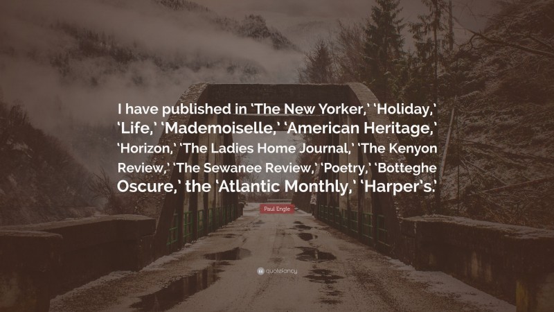 Paul Engle Quote: “I have published in ‘The New Yorker,’ ‘Holiday,’ ‘Life,’ ‘Mademoiselle,’ ‘American Heritage,’ ‘Horizon,’ ‘The Ladies Home Journal,’ ‘The Kenyon Review,’ ‘The Sewanee Review,’ ‘Poetry,’ ‘Botteghe Oscure,’ the ‘Atlantic Monthly,’ ‘Harper’s.’”