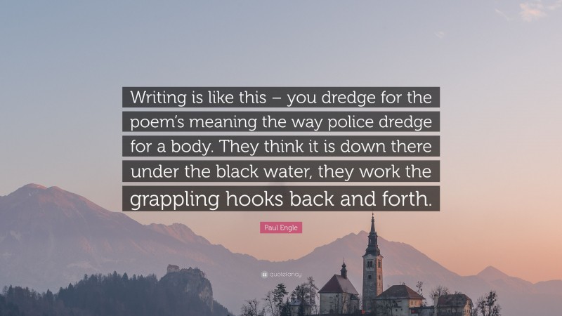 Paul Engle Quote: “Writing is like this – you dredge for the poem’s meaning the way police dredge for a body. They think it is down there under the black water, they work the grappling hooks back and forth.”