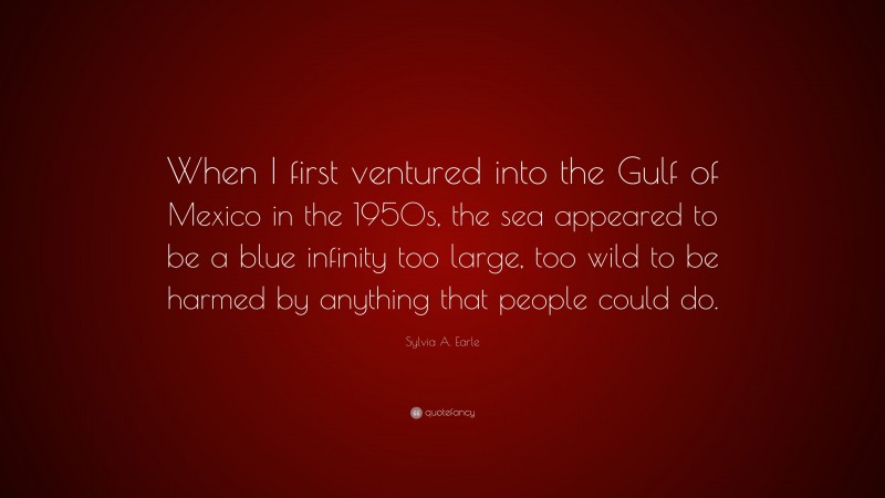 Sylvia A. Earle Quote: “When I first ventured into the Gulf of Mexico in the 1950s, the sea appeared to be a blue infinity too large, too wild to be harmed by anything that people could do.”