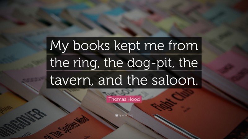Thomas Hood Quote: “My books kept me from the ring, the dog-pit, the tavern, and the saloon.”