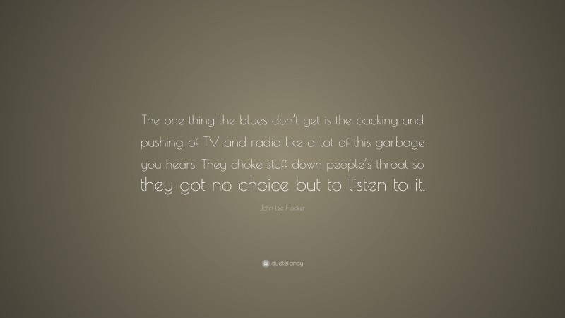 John Lee Hooker Quote: “The one thing the blues don’t get is the backing and pushing of TV and radio like a lot of this garbage you hears. They choke stuff down people’s throat so they got no choice but to listen to it.”