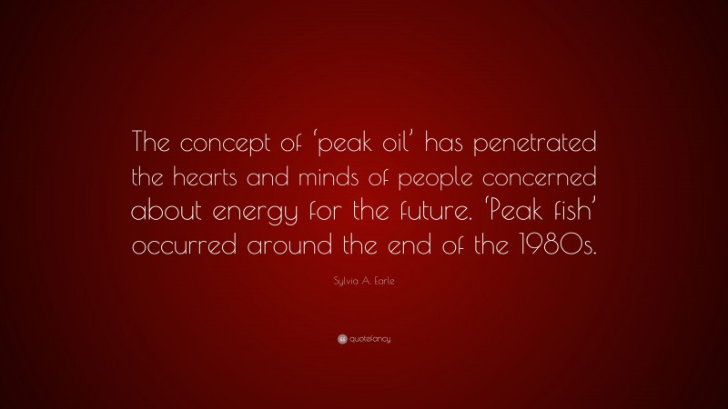 Sylvia A. Earle Quote: “The concept of ‘peak oil’ has penetrated the hearts and minds of people concerned about energy for the future. ‘Peak fish’ occurred around the end of the 1980s.”