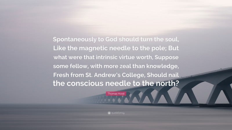 Thomas Hood Quote: “Spontaneously to God should turn the soul, Like the magnetic needle to the pole; But what were that intrinsic virtue worth, Suppose some fellow, with more zeal than knowledge, Fresh from St. Andrew’s College, Should nail the conscious needle to the north?”
