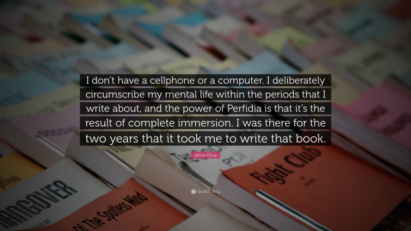 James Ellroy Quote: “I don’t have a cellphone or a computer. I deliberately circumscribe my mental life within the periods that I write about, and the power of Perfidia is that it’s the result of complete immersion. I was there for the two years that it took me to write that book.”