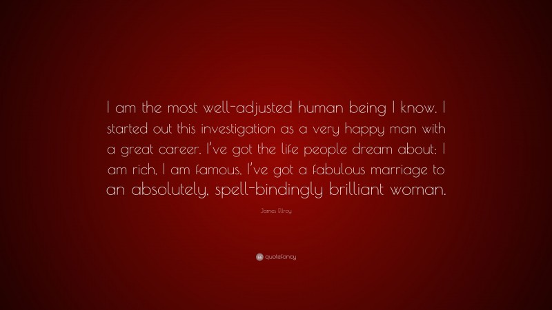 James Ellroy Quote: “I am the most well-adjusted human being I know. I started out this investigation as a very happy man with a great career. I’ve got the life people dream about: I am rich, I am famous, I’ve got a fabulous marriage to an absolutely, spell-bindingly brilliant woman.”