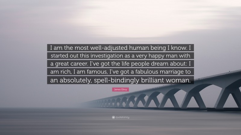 James Ellroy Quote: “I am the most well-adjusted human being I know. I started out this investigation as a very happy man with a great career. I’ve got the life people dream about: I am rich, I am famous, I’ve got a fabulous marriage to an absolutely, spell-bindingly brilliant woman.”